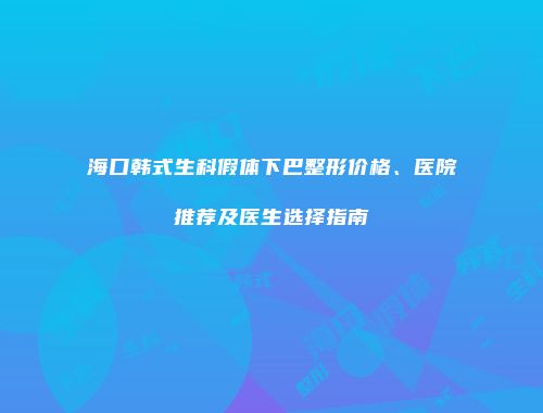 海口韩式生科假体下巴整形价格、医院推荐及医生选择指南