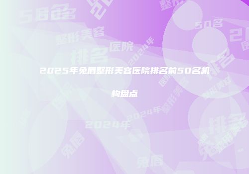 2025年兔唇整形美容医院排名前50名机构盘点