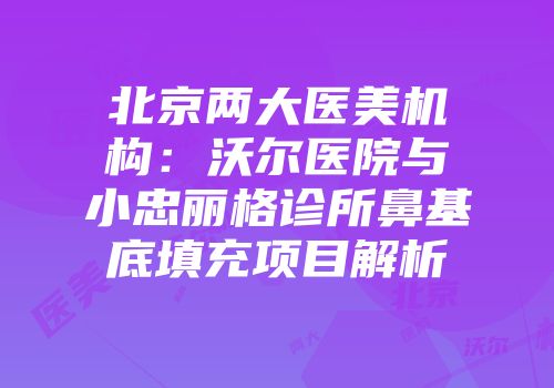 北京两大医美机构：沃尔医院与小忠丽格诊所鼻基底填充项目解析