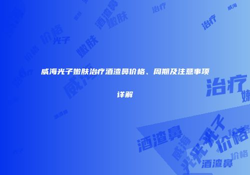 威海光子嫩肤治疗酒渣鼻价格、周期及注意事项详解