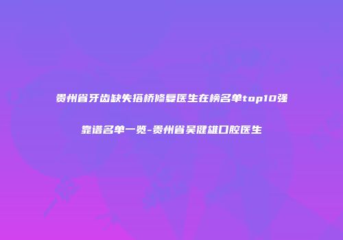 贵州省牙齿缺失搭桥修复医生在榜名单top10强靠谱名单一览-贵州省吴健雄口腔医生
