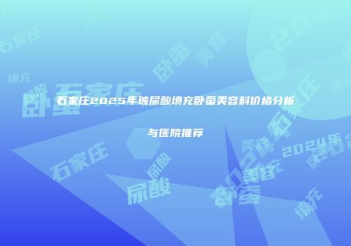 石家庄2025年玻尿酸填充卧蚕美容科价格分析与医院推荐