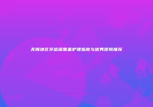 无锡地区牙齿深覆盖护理指南与优秀医院推荐