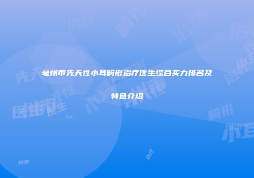 亳州市先天性小耳畸形治疗医生综合实力排名及特色介绍