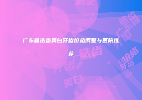 广东省锆齿美白牙齿价格调整与医院推荐