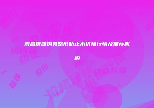 南昌市鹰钩鼻整形矫正术价格行情及推荐机构