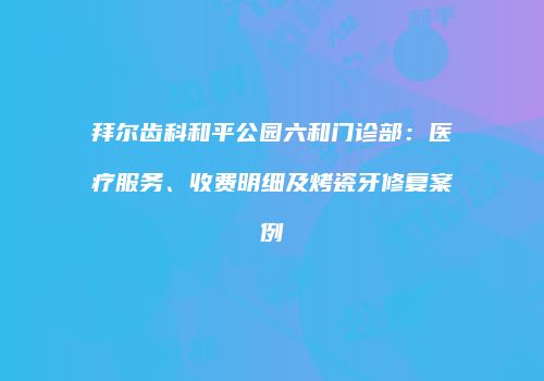 拜尔齿科和平公园六和门诊部：医疗服务、收费明细及烤瓷牙修复案例
