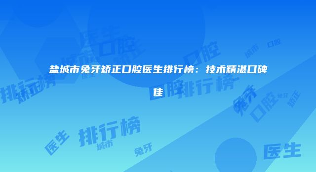盐城市兔牙矫正口腔医生排行榜：技术精湛口碑佳