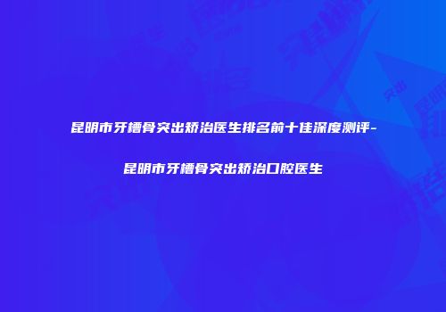 昆明市牙槽骨突出矫治医生排名前十佳深度测评-昆明市牙槽骨突出矫治口腔医生