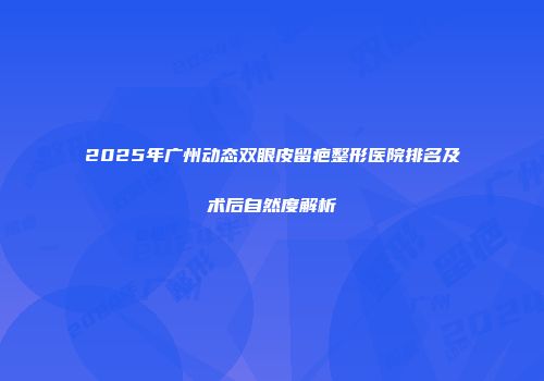 2025年广州动态双眼皮留疤整形医院排名及术后自然度解析