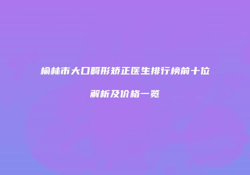 榆林市大口畸形矫正医生排行榜前十位解析及价格一览