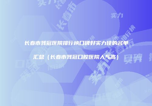 长春市残冠医院排行榜口碑好实力佳的名单汇总（长春市残冠口腔医院人气高）
