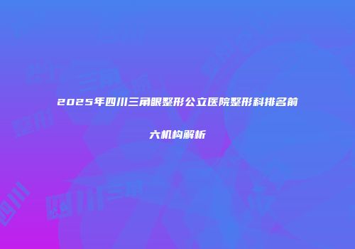 2025年四川三角眼整形公立医院整形科排名前六机构解析
