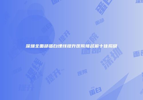 深圳全面部蛋白埋线提升医院排名前十佳揭晓