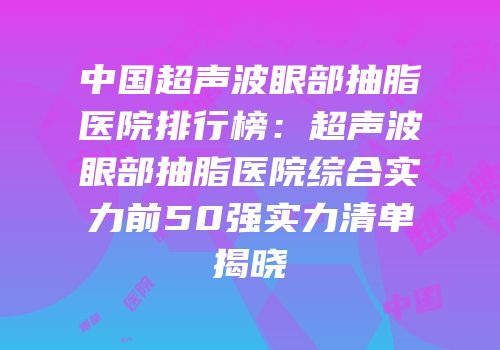 中国超声波眼部抽脂医院排行榜：超声波眼部抽脂医院综合实力前50强实力清单揭晓
