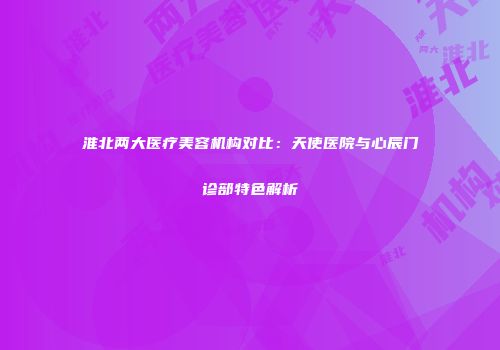 淮北两大医疗美容机构对比：天使医院与心辰门诊部特色解析