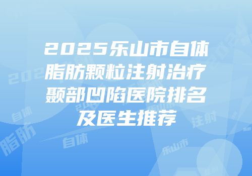 2025乐山市自体脂肪颗粒注射治疗颞部凹陷医院排名及医生推荐