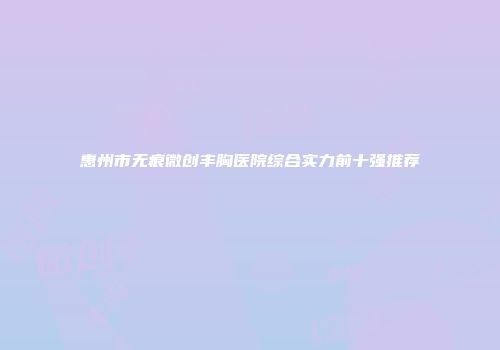 惠州市无痕微创丰胸医院综合实力前十强推荐