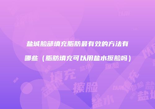盐城脸部填充脂肪最有效的方法有哪些（脂肪填充可以用盐水擦脸吗）