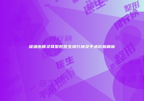 深圳市精灵耳整形医生排行榜及手术价格解析
