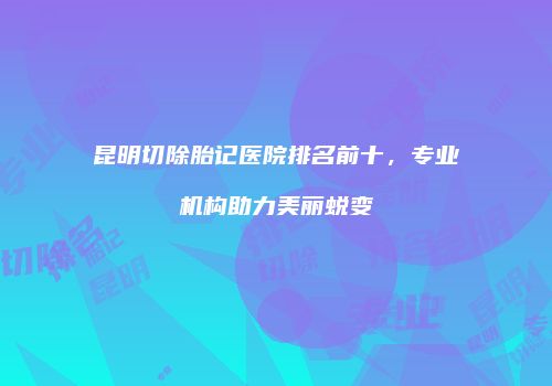 昆明切除胎记医院排名前十，专业机构助力美丽蜕变