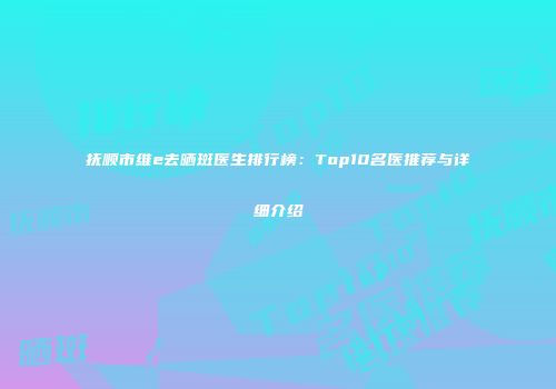 抚顺市维e去晒斑医生排行榜：Top10名医推荐与详细介绍