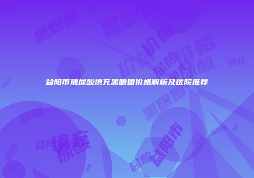 益阳市玻尿酸填充黑眼圈价格解析及医院推荐