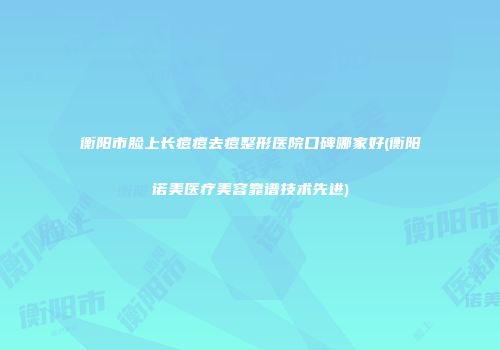 衡阳市脸上长痘痘去痘整形医院口碑哪家好(衡阳诺美医疗美容靠谱技术先进)