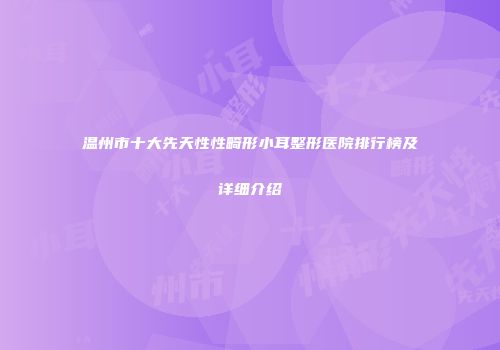 温州市十大先天性性畸形小耳整形医院排行榜及详细介绍