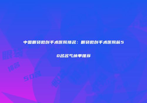 中国眼袋微创手术医院排名：眼袋微创手术医院前50名名气榜单推荐