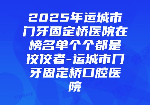 2025年运城市门牙固定桥医院在榜名单个个都是佼佼者-运城市门牙固定桥口腔医院