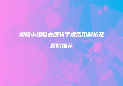 朝阳市超雅去眼袋手术费用解析及医院推荐