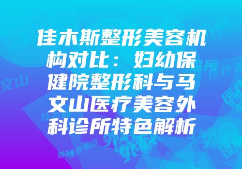 佳木斯整形美容机构对比：妇幼保健院整形科与马文山医疗美容外科诊所特色解析