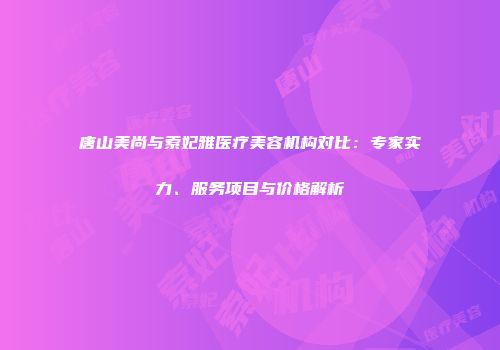 唐山美尚与索妃雅医疗美容机构对比：专家实力、服务项目与价格解析