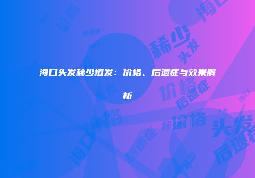 海口头发稀少植发：价格、后遗症与效果解析