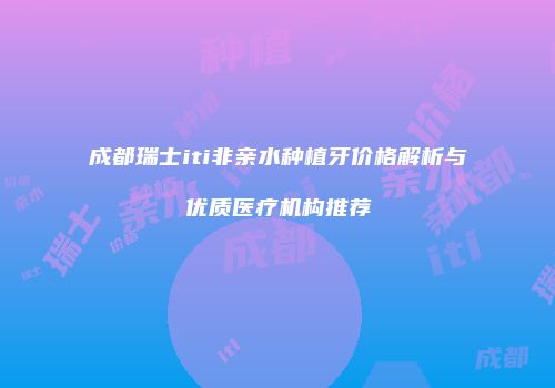 成都瑞士iti非亲水种植牙价格解析与优质医疗机构推荐