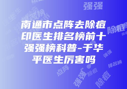 南通市点阵去除痘印医生排名榜前十强强榜科普-于华平医生厉害吗