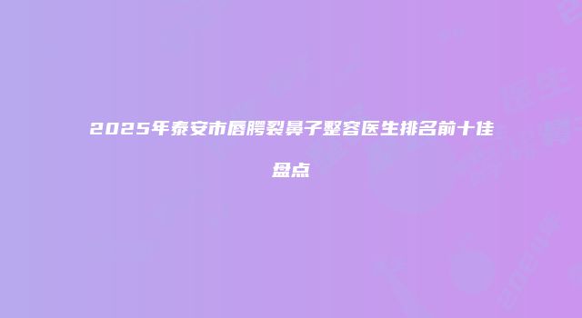 2025年泰安市唇腭裂鼻子整容医生排名前十佳盘点