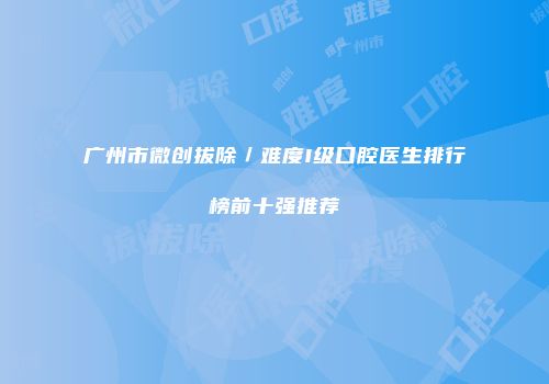 广州市微创拔除／难度I级口腔医生排行榜前十强推荐