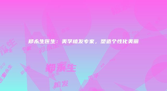 郑永生医生：美学植发专家，塑造个性化美丽