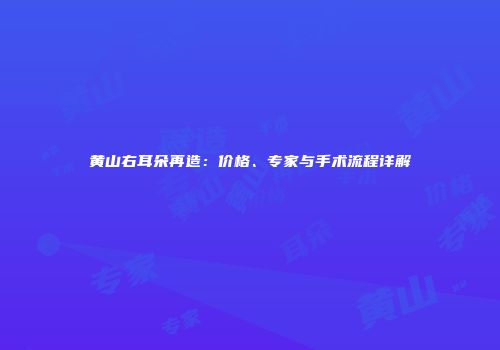 黄山右耳朵再造：价格、专家与手术流程详解