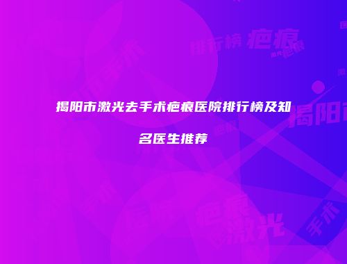 揭阳市激光去手术疤痕医院排行榜及知名医生推荐