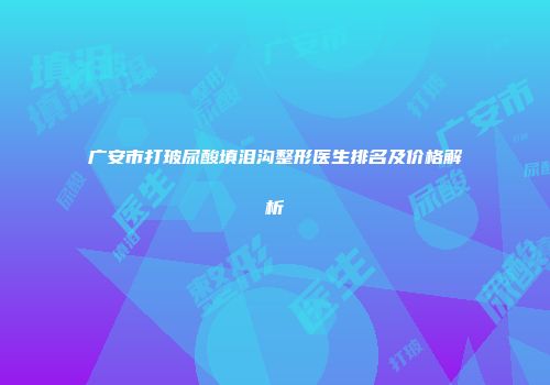 广安市打玻尿酸填泪沟整形医生排名及价格解析