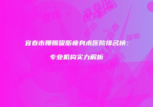 宜春市腰腹吸脂瘦身术医院排名榜：专业机构实力解析