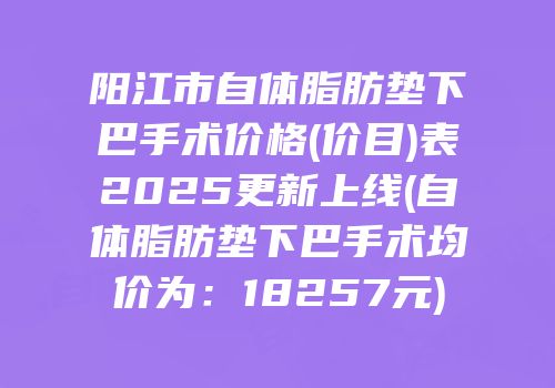 阳江市自体脂肪垫下巴手术价格(价目)表2025更新上线(自体脂肪垫下巴手术均价为：18257元)