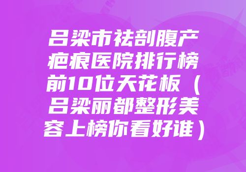 吕梁市祛剖腹产疤痕医院排行榜前10位天花板（吕梁丽都整形美容上榜你看好谁）