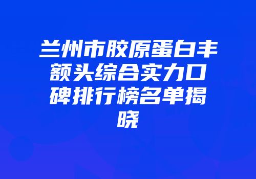 兰州市胶原蛋白丰额头综合实力口碑排行榜名单揭晓