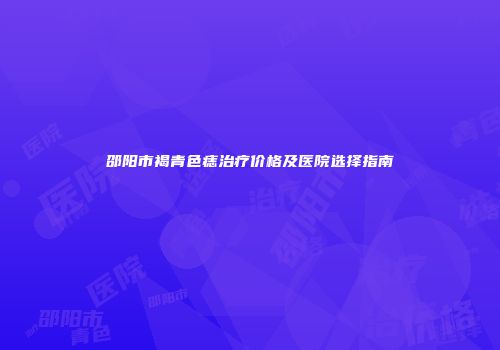 邵阳市褐青色痣治疗价格及医院选择指南