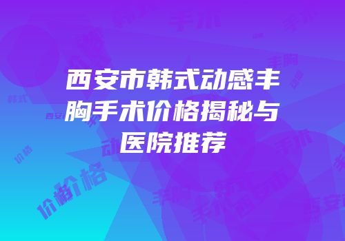 西安市韩式动感丰胸手术价格揭秘与医院推荐