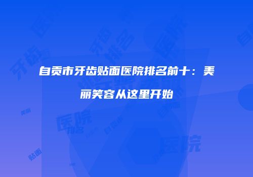自贡市牙齿贴面医院排名前十：美丽笑容从这里开始